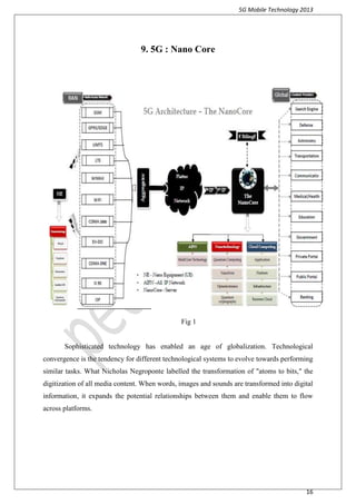 5G Mobile Technology 2013
16
9. 5G : Nano Core
Fig 1
Sophisticated technology has enabled an age of globalization. Technological
convergence is the tendency for different technological systems to evolve towards performing
similar tasks. What Nicholas Negroponte labelled the transformation of "atoms to bits," the
digitization of all media content. When words, images and sounds are transformed into digital
information, it expands the potential relationships between them and enable them to flow
across platforms.
 