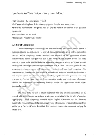 5G Mobile Technology 2013
18
Specifications of Nano Equipment are given as follow:
• Self Cleaning – the phone cleans by itself
• Self powered – the phone derives its energy/power from the sun, water, or air.
• Sense the environment – the phone will tell you the weather, the amount of air pollution
present, etc.
• Flexible – bend but not break
• Transparent – “see through” phones
9.3. Cloud Computing:
Cloud computing is a technology that uses the internet and central remote server to
maintain data and applications. In 5G network this central remote server will be our content
provider. Cloud computing allows consumers and business to use applications without
installation and access their personal files at any computer with internet access. The same
concept is going to be used in Nanocore where the user tries to access his private account
form a global content provider through Nanocore in form of cloud. The development of cloud
computing provides operators with tremendous opportunities. Since cloud computing relies
on the networks, it shows the significance of networks and promotes network development. It
also requires secure and reliable service providers, capabilities that operators have deep
expertise in. Operators can enter the cloud computing market and create new value-added
services and experiences by integrating industry content and applications in the digital
supermarket model.
This could make our user to obtain much more real-time application to utilize his 5G
network efficiently. Secure and reliable service can be provided with the help of quantum
cryptography. Cloud computing customer avoids capital expenditure for the Nanocore
thereby also reducing the cost of purchasing physical infrastructure by renting the usage from
a third party Provider(Content Provider). The Nanocore devours the resources and pay for
what it uses.
 