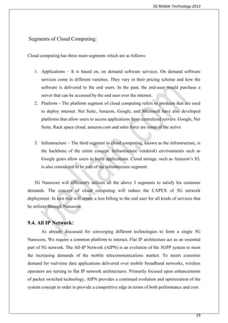 5G Mobile Technology 2013
19
Segments of Cloud Computing:
Cloud computing has three main segments which are as follows:
1. Applications – It is based on, on demand software services. On demand software
services come in different varieties. They vary in their pricing scheme and how the
software is delivered to the end users. In the past, the end-user would purchase a
server that can be accessed by the end user over the internet.
2. Platform - The platform segment of cloud computing refers to products that are used
to deploy internet. Net Suite, Amazon, Google, and Microsoft have also developed
platforms that allow users to access applications from centralized servers. Google, Net
Suite, Rack space cloud, amazon.com and sales force are some of the active
3. Infrastructure – The third segment in cloud computing, known as the infrastructure, is
the backbone of the entire concept. Infrastructure vendorsG environments such as
Google gears allow users to build applications. Cloud storage, such as Amazon’s S3,
is also considered to be part of the infrastructure segment.
5G Nanocore will efficiently utilizes all the above 3 segments to satisfy his customer
demands. The concept of cloud computing will reduce the CAPEX of 5G network
deployment. In turn this will create a less billing to the end user for all kinds of services that
he utilizes through Nanocore.
9.4. All IP Network:
As already discussed for converging different technologies to form a single 5G
Nanocore, We require a common platform to interact, Flat IP architecture act as an essential
part of 5G network. The All-IP Network (AIPN) is an evolution of the 3GPP system to meet
the increasing demands of the mobile telecommunications market. To meets customer
demand for real-time data applications delivered over mobile broadband networks, wireless
operators are turning to flat IP network architectures. Primarily focused upon enhancements
of packet switched technology, AIPN provides a continued evolution and optimization of the
system concept in order to provide a competitive edge in terms of both performance and cost.
 