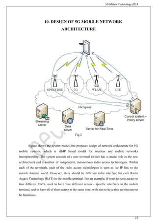 5G Mobile Technology 2013
22
10. DESIGN OF 5G MOBILE NETWORK
ARCHITECTURE
Fig 2
Figure shows the system model that proposes design of network architecture for 5G
mobile systems, which is all-IP based model for wireless and mobile networks
interoperability. The system consists of a user terminal (which has a crucial role in the new
architecture) and a number of independent, autonomous radio access technologies. Within
each of the terminals, each of the radio access technologies is seen as the IP link to the
outside Internet world. However, there should be different radio interface for each Radio
Access Technology (RAT) in the mobile terminal. For an example, if want to have access to
four different RATs, need to have four different access - specific interfaces in the mobile
terminal, and to have all of them active at the same time, with aim to have this architecture to
be functional.
 