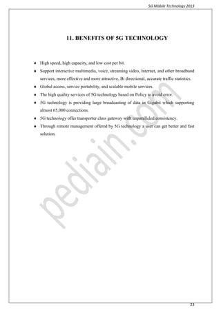 5G Mobile Technology 2013
23
11. BENEFITS OF 5G TECHNOLOGY
 High speed, high capacity, and low cost per bit.
 Support interactive multimedia, voice, streaming video, Internet, and other broadband
services, more effective and more attractive, Bi directional, accurate traffic statistics.
 Global access, service portability, and scalable mobile services.
 The high quality services of 5G technology based on Policy to avoid error.
 5G technology is providing large broadcasting of data in Gigabit which supporting
almost 65,000 connections.
 5G technology offer transporter class gateway with unparalleled consistency.
 Through remote management offered by 5G technology a user can get better and fast
solution.
 