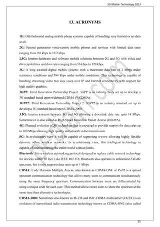 5G Mobile Technology 2013
25
13. ACRONYMS
1G: Old-fashioned analog mobile phone systems capable of handling very limited or no data
at all.
2G: Second generation voice-centric mobile phones and services with limited data rates
ranging from 9.6 kbps to 19.2 kbps.
2.5G: Interim hardware and software mobile solutions between 2G and 3G with voice and
data capabilities and data rates ranging from 56 kbps to 170 kbps.
3G: A long awaited digital mobile systems with a maximum data rate of 2 Mbps under
stationary conditions and 384 kbps under mobile conditions. This technology is capable of
handling streaming video two way voice over IP and Internet connectivity with support for
high quality graphics.
3GPP: Third Generation Partnership Project. 3GPP is an industry body set up to develop a
3G standard based upon wideband CDMA (WCDMA).
3GPP2: Third Generation Partnership Project 2. 3GPP2 is an industry standard set up to
develop a 3G standard based upon CDMA-2000.
3.5G: Interim systems between 3G and 4G allowing a downlink data rate upto 14 Mbps.
Sometimes it is also called as High Speed Downlink Packet Access (HSDPA).
4G: Planned evolution of 3G technology that is expected to provide support for data rates up
to 100 Mbps allowing high quality and smooth video transmission.
5G: In evolutionary view it will be capable of supporting wwww allowing highly flexible
dynamic adhoc wireless networks. In revolutionary view, this intelligent technology is
capable of interconnecting the entire world without limits.
Bluetooth: It is a wireless networking protocol designed to replace cable network technology
for devices within 30 feet. Like IEEE 802.11b, Bluetooth also operates in unlicensed 2.4GHz
spectrum, but it only supports data rates up to 1 Mbps.
CDMA: Code Division Multiple Access, also known as CDMA-ONE or IS-95 is a spread
spectrum communication technology that allows many users to communicate simultaneously
using the same frequency spectrum. Communication between users are differentiated by
using a unique code for each user. This method allows more users to share the spectrum at the
same time than alternative technologies.
CDMA-2000: Sometimes also known as IS-136 and IMT-CDMA multicarrier (1X/3X) is an
evolution of narrowband radio transmission technology known as CDMA-ONE (also called
 