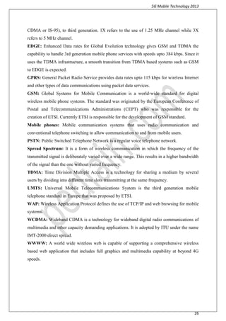 5G Mobile Technology 2013
26
CDMA or IS-95), to third generation. 1X refers to the use of 1.25 MHz channel while 3X
refers to 5 MHz channel.
EDGE: Enhanced Data rates for Global Evolution technology gives GSM and TDMA the
capability to handle 3rd generation mobile phone services with speeds upto 384 kbps. Since it
uses the TDMA infrastructure, a smooth transition from TDMA based systems such as GSM
to EDGE is expected.
GPRS: General Packet Radio Service provides data rates upto 115 kbps for wireless Internet
and other types of data communications using packet data services.
GSM: Global Systems for Mobile Communication is a world-wide standard for digital
wireless mobile phone systems. The standard was originated by the European Conference of
Postal and Telecommunications Administrations (CEPT) who was responsible for the
creation of ETSI. Currently ETSI is responsible for the development of GSM standard.
Mobile phones: Mobile communication systems that uses radio communication and
conventional telephone switching to allow communication to and from mobile users.
PSTN: Public Switched Telephone Network is a regular voice telephone network.
Spread Spectrum: It is a form of wireless communication in which the frequency of the
transmitted signal is deliberately varied over a wide range. This results in a higher bandwidth
of the signal than the one without varied frequency.
TDMA: Time Division Multiple Access is a technology for sharing a medium by several
users by dividing into different time slots transmitting at the same frequency.
UMTS: Universal Mobile Telecommunications System is the third generation mobile
telephone standard in Europe that was proposed by ETSI.
WAP: Wireless Application Protocol defines the use of TCP/IP and web browsing for mobile
systems.
WCDMA: Wideband CDMA is a technology for wideband digital radio communications of
multimedia and other capacity demanding applications. It is adopted by ITU under the name
IMT-2000 direct spread.
WWWW: A world wide wireless web is capable of supporting a comprehensive wireless
based web application that includes full graphics and multimedia capability at beyond 4G
speeds.
 