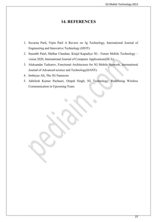 5G Mobile Technology 2013
27
14. REFERENCES
1. Suvarna Patil, Vipin Patil A Review on 5g Technology, International Journal of
Engineering and Innovative Technology (IJEIT).
2. Saurabh Patel, Malhar Chauhan, Kinjal Kapadiya 5G : Future Mobile Technology –
vision 2020, International Journal of Computer Applications(IJCA).
3. Aleksandar Tudzarov, Functional Architecture for 5G Mobile Network, International
Journal of Advanced science and Technology(IJAST).
4. Imthiyaz Ali, The 5G Nanocore
5. Akhilesh Kumar Pachauri, Ompal Singh, 5G Technology: Redefining Wireless
Communication in Upcoming Years
 