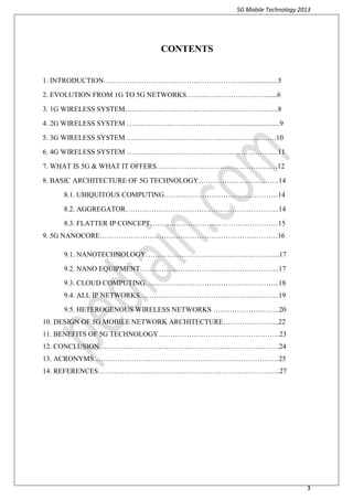 5G Mobile Technology 2013
3
CONTENTS
1. INTRODUCTION…………………………………..…………………................5
2. EVOLUTION FROM 1G TO 5G NETWORKS….…………………………......6
3. 1G WIRELESS SYSTEM………………………….…………………………….8
4. 2G WIRELESS SYSTEM ……………………………………….….....................9
5. 3G WIRELESS SYSTEM ………………………………………………...…….10
6. 4G WIRELESS SYSTEM …………………………………………………….....11
7. WHAT IS 5G & WHAT IT OFFERS.………………………………………...…12
8. BASIC ARCHITECTURE OF 5G TECHNOLOGY…………………………….14
8.1. UBIQUITOUS COMPUTING…………………………………………14
8.2. AGGREGATOR………………………………………………………..14
8.3. FLATTER IP CONCEPT………………………………………………15
9. 5G NANOCORE…………………………………………………………………16
9.1. NANOTECHNOLOGY………………………………………………...17
9.2. NANO EQUIPMENT…………………………………………………..17
9.3. CLOUD COMPUTING………………………………………………...18
9.4. ALL IP NETWORKS…………………………………………………..19
9.5. HETEROGENOUS WIRELESS NETWORKS ……………………….20
10. DESIGN OF 5G MOBILE NETWORK ARCHITECTURE…………………...22
11. BENEFITS OF 5G TECHNOLOGY……………………………………………23
12. CONCLUSION………………………………………………………………….24
13. ACRONYMS……………………………………………………………………25
14. REFERENCES…………………………………………………………………..27
 