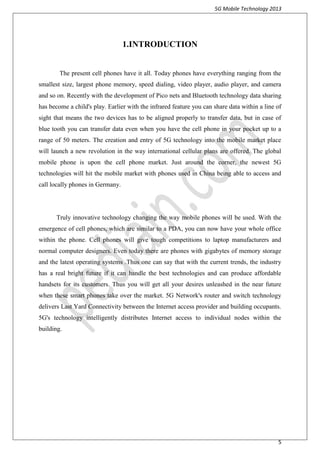 5G Mobile Technology 2013
5
1.INTRODUCTION
The present cell phones have it all. Today phones have everything ranging from the
smallest size, largest phone memory, speed dialing, video player, audio player, and camera
and so on. Recently with the development of Pico nets and Bluetooth technology data sharing
has become a child's play. Earlier with the infrared feature you can share data within a line of
sight that means the two devices has to be aligned properly to transfer data, but in case of
blue tooth you can transfer data even when you have the cell phone in your pocket up to a
range of 50 meters. The creation and entry of 5G technology into the mobile market place
will launch a new revolution in the way international cellular plans are offered. The global
mobile phone is upon the cell phone market. Just around the corner, the newest 5G
technologies will hit the mobile market with phones used in China being able to access and
call locally phones in Germany.
Truly innovative technology changing the way mobile phones will be used. With the
emergence of cell phones, which are similar to a PDA, you can now have your whole office
within the phone. Cell phones will give tough competitions to laptop manufacturers and
normal computer designers. Even today there are phones with gigabytes of memory storage
and the latest operating systems .Thus one can say that with the current trends, the industry
has a real bright future if it can handle the best technologies and can produce affordable
handsets for its customers. Thus you will get all your desires unleashed in the near future
when these smart phones take over the market. 5G Network's router and switch technology
delivers Last Yard Connectivity between the Internet access provider and building occupants.
5G's technology intelligently distributes Internet access to individual nodes within the
building.
 