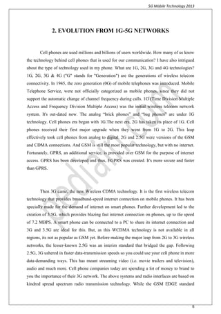 5G Mobile Technology 2013
6
2. EVOLUTION FROM 1G-5G NETWORKS
Cell phones are used millions and billions of users worldwide. How many of us know
the technology behind cell phones that is used for our communication? I have also intrigued
about the type of technology used in my phone. What are 1G, 2G, 3G and 4G technologies?
1G, 2G, 3G & 4G ("G" stands for "Generation") are the generations of wireless telecom
connectivity. In 1945, the zero generation (0G) of mobile telephones was introduced. Mobile
Telephone Service, were not officially categorized as mobile phones, since they did not
support the automatic change of channel frequency during calls. 1G (Time Division Multiple
Access and Frequency Division Multiple Access) was the initial wireless telecom network
system. It's out-dated now. The analog “brick phones” and “bag phones” are under 1G
technology. Cell phones era began with 1G.The next era, 2G has taken its place of 1G. Cell
phones received their first major upgrade when they went from 1G to 2G. This leap
effectively took cell phones from analog to digital. 2G and 2.5G were versions of the GSM
and CDMA connections. And GSM is still the most popular technology, but with no internet.
Fortunately, GPRS, an additional service, is provided over GSM for the purpose of internet
access. GPRS has been developed and thus, EGPRS was created. It's more secure and faster
than GPRS.
Then 3G came, the new Wireless CDMA technology. It is the first wireless telecom
technology that provides broadband-speed internet connection on mobile phones. It has been
specially made for the demand of internet on smart phones. Further development led to the
creation of 3.5G, which provides blazing fast internet connection on phones, up to the speed
of 7.2 MBPS. A smart phone can be connected to a PC to share its internet connection and
3G and 3.5G are ideal for this. But, as this WCDMA technology is not available in all
regions, its not as popular as GSM yet. Before making the major leap from 2G to 3G wireless
networks, the lesser-known 2.5G was an interim standard that bridged the gap. Following
2.5G, 3G ushered in faster data-transmission speeds so you could use your cell phone in more
data-demanding ways. This has meant streaming video (i.e. movie trailers and television),
audio and much more. Cell phone companies today are spending a lot of money to brand to
you the importance of their 3G network. The above systems and radio interfaces are based on
kindred spread spectrum radio transmission technology. While the GSM EDGE standard
 
