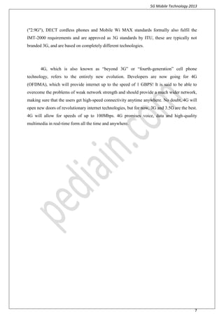 5G Mobile Technology 2013
7
("2.9G"), DECT cordless phones and Mobile Wi MAX standards formally also fulfil the
IMT-2000 requirements and are approved as 3G standards by ITU, these are typically not
branded 3G, and are based on completely different technologies.
4G, which is also known as “beyond 3G” or “fourth-generation” cell phone
technology, refers to the entirely new evolution. Developers are now going for 4G
(OFDMA), which will provide internet up to the speed of 1 GBPS! It is said to be able to
overcome the problems of weak network strength and should provide a much wider network,
making sure that the users get high-speed connectivity anytime anywhere. No doubt, 4G will
open new doors of revolutionary internet technologies, but for now, 3G and 3.5G are the best.
4G will allow for speeds of up to 100Mbps. 4G promises voice, data and high-quality
multimedia in real-time form all the time and anywhere.
 