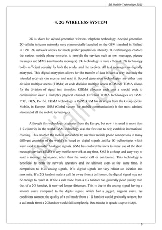 5G Mobile Technology 2013
9
4. 2G WIRELESS SYSTEM
2G is short for second-generation wireless telephone technology. Second generation
2G cellular telecom networks were commercially launched on the GSM standard in Finland
in 1991. 2G network allows for much greater penetration intensity. 2G technologies enabled
the various mobile phone networks to provide the services such as text messages, picture
messages and MMS (multimedia messages). 2G technology is more efficient. 2G technology
holds sufficient security for both the sender and the receiver. All text messages are digitally
encrypted. This digital encryption allows for the transfer of data in such a way that only the
intended receiver can receive and read it. Second generation technologies are either time
division multiple access (TDMA) or code division multiple access (CDMA). TDMA allows
for the division of signal into timeslots. CDMA allocates each user a special code to
communicate over a multiplex physical channel. Different TDMA technologies are GSM,
PDC, iDEN, IS-136. CDMA technology is IS-95. GSM has its origin from the Group special
Mobile, in Europe. GSM (Global system for mobile communication) is the most admired
standard of all the mobile technologies.
Although this technology originates from the Europe, but now it is used in more than
212 countries in the world. GSM technology was the first one to help establish international
roaming. This enabled the mobile subscribers to use their mobile phone connections in many
different countries of the world’s is based on digital signals ,unlike 1G technologies which
were used to transfer Analogue signals. GSM has enabled the users to make use of the short
message services (SMS) to any mobile network at any time. SMS is a cheap and easy way to
send a message to anyone, other than the voice call or conference. This technology is
beneficial to both the network operators and the ultimate users at the same time. In
comparison to 1G's analog signals, 2G's digital signals are very reliant on location and
proximity. If a 2G handset made a call far away from a cell tower, the digital signal may not
be enough to reach it. While a call made from a 1G handset had generally poor quality than
that of a 2G handset, it survived longer distances. This is due to the analog signal having a
smooth curve compared to the digital signal, which had a jagged, angular curve. As
conditions worsen, the quality of a call made from a 1G handset would gradually worsen, but
a call made from a 2Ghandset would fail completely. Data transfer in speeds is up to 64kbps.
 