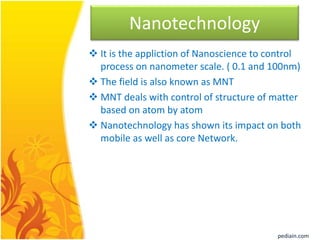 Nanotechnology
 It is the appliction of Nanoscience to control
process on nanometer scale. ( 0.1 and 100nm)
 The field is also known as MNT
 MNT deals with control of structure of matter
based on atom by atom
 Nanotechnology has shown its impact on both
mobile as well as core Network.
pediain.com
 