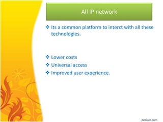 All IP network
 Its a common platform to interct with all these
technologies.
 Lower costs
 Universal access
 Improved user experience.
pediain.com
 