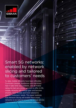 Smart 5G networks:
enabled by network
slicing and tailored
to customers’ needs
To date, mobile networks have been inflexible.
Customers (people, businesses and machines)
had to take what was available, and all mobile
networks had very similar services to offer. In 5G,
mobile networks will change gear and become
smarter, more flexible and more tailored to
specific customers’ needs. This paper explores
how Network Slicing will enable these smart
networks to be tailored around the unique service
requirements of different business customers.
 