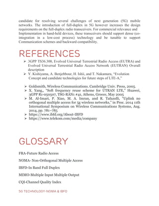 5G TECHNOLOGY-NOMA & IBFD
candidate for resolving several challenges of next generation (5G) mobile
networks. The introduction of full-duplex in 5G however increases the design
requirements on the full-duplex radio transceivers. For commercial relevance and
Implementation in hand-held devices, these transceivers should support dense (co-
integration in a low-cost process) technology and be tunable to support
Communication schemes and backward compatibility.
REFERENCES
 3GPP TS36.300, Evolved Universal Terrestrial Radio Access (EUTRA) and
Evolved Universal Terrestrial Radio Access Network (EUTRAN) Overall
description
 Y. Kishiyama, A. Benjebbour, H. Ishii, and T. Nakamura, “Evolution
Concept and candidate technologies for future steps of LTE-A,”
 Goldsmith, Wireless Communications. Cambridge Univ. Press, 2005.
 X. Yang,, “Soft frequency reuse scheme for UTRAN LTE,” Huawei,
3GPP R1-050507, TSG-RAN1 #41, Athens, Greece, May 2005
 M. Al-Imari, P. Xiao, M. A. Imran, and R. Tafazolli, “Uplink no
orthogonal multiple access for 5g wireless networks,” in Proc. 2014 11th
International Symposium on Wireless Communications Systems, Aug.
2014, pp. 781–785
 https://www.ibfd.org/About-IBFD
 https://www.telekom.com/media/company
GLOSSARY
FRA-Future Radio Access
NOMA- Non-Orthogonal Multiple Access
IBFD-In Band Full Duplex
MIMO-Multiple Input Multiple Output
CQI-Channel Quality Index
 