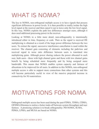5G TECHNOLOGY-NOMA & IBFD
What is noma?
The key to NOMA, non-orthogonal multiple access is to have signals that possess
significant differences in power levels. It is then possible to totally isolate the high
level signal at the receiver and then cancel it out to leave only the low level signal.
In this way, NOMA exploits the path loss differences amongst users, although it
does need additional processing power in the receiver.
Looking at NOMA in a little more detail, non-orthogonality is intentionally
introduced either in time, frequency or code. Then as the signal is received DE
multiplexing is obtained as a result of the large power difference between the two
users. To extract the signal, successive interference cancellation is used within the
receiver. The channel gain consisting of elements including the path-loss and
received signal to noise ratio difference between users is translated into
multiplexing gains. Although power sharing reduces the power allocated to each
user, both users - those with high channel gains and those with low channel gains
benefit by being scheduled more frequently and by being assigned more
bandwidth. This means that NOMA enables system capacity and fairness of
allocations to be improved for all users. In addition to this NOMA, non-orthogonal
multiple access is able to support more connections than other systems and this
will become particularly useful in view of the massive projected increase in
connectivity for 5G materializes.
Motivations for noma
Orthogonal multiple access has been used during the past-FDMA, TDMA, CDMA,
OFDMA.Dilemma to realize a better trade-off between system throughput and user
fairness. A promising solution is to break orthogonality- PD-NOMA, SCMA,
PDMA, LPMA, and MUSA are based on NOMA.
 