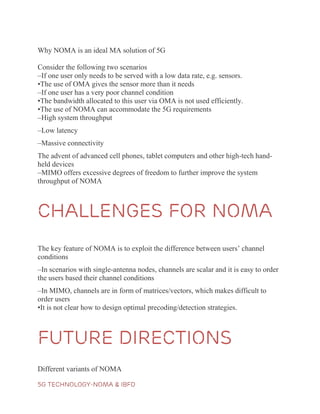 5G TECHNOLOGY-NOMA & IBFD
Why NOMA is an ideal MA solution of 5G
Consider the following two scenarios
–If one user only needs to be served with a low data rate, e.g. sensors.
•The use of OMA gives the sensor more than it needs
–If one user has a very poor channel condition
•The bandwidth allocated to this user via OMA is not used efficiently.
•The use of NOMA can accommodate the 5G requirements
–High system throughput
–Low latency
–Massive connectivity
The advent of advanced cell phones, tablet computers and other high-tech hand-
held devices
–MIMO offers excessive degrees of freedom to further improve the system
throughput of NOMA
Challenges for noma
The key feature of NOMA is to exploit the difference between users’ channel
conditions
–In scenarios with single-antenna nodes, channels are scalar and it is easy to order
the users based their channel conditions
–In MIMO, channels are in form of matrices/vectors, which makes difficult to
order users
•It is not clear how to design optimal precoding/detection strategies.
FUTURE DIRECTIONS
Different variants of NOMA
 