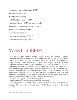 5G TECHNOLOGY-NOMA & IBFD
•New coding and modulation for NOMA
•Hybrid multiple access
•User pairing/clustering
•MIMO and cooperative NOMA
•Interplay between NOMA and cognitive radio
•Imperfect CSI and limited channel feedback
•Security provisioning in NOMA
•Cross-layer optimization
•Implementation issues of NOMA
•Emerging applications of NOMA
WHAT IS IBFD?
NEXT generation (5G) mobile networks target to sustain the evolution of mobile
communications in terms of Connectivity, throughput and spectral efficiency while
enhancing the user experience. To sustain this evolution, new Technologies are
being analyzed and developed. In-band full duplex (IBFD) wireless
communications is considered as a promising air interface technique for 5G as it
tackles key issues such as throughput, spectral efficiency, latency and connectivity.
The IBFD concept involves that a wireless terminal is allowed to transmit and
receive simultaneously in the same frequency band. The IBFD concept has been
successfully validated for both the network and the physical layer, and puts
additional requirements on the transceiver hardware. As 5G targets mass-market
adoption, commercially attractive IBFD transceivers should be:
- Compact and support dense system integration,
- Implementable in low-cost mass-production technology,
- Reconfigurable to support several communication schemes and backward
compatibility (e.g. time division duplexing (TDD) or frequency division duplexing
(FDD)),
 