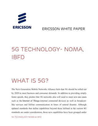 5G TECHNOLOGY-NOMA & IBFD
ERICSSON WHITE PAPER
5G TECHNOLOGY- NOMA,
IBFD
5g Technology using Fidelity)
WHAT IS 5G?
The Next Generation Mobile Networks Alliance feels that 5G should be rolled out
by 2020 to meet business and consumer demands. In addition to providing simply
faster speeds, they predict that 5G networks also will need to meet new use cases
such as the Internet of Things (internet connected devices) as well as broadcast-
like services and lifeline communication in times of natural disaster. Although
updated standards that define capabilities beyond those defined in the current 4G
standards are under consideration, those new capabilities have been grouped under
 