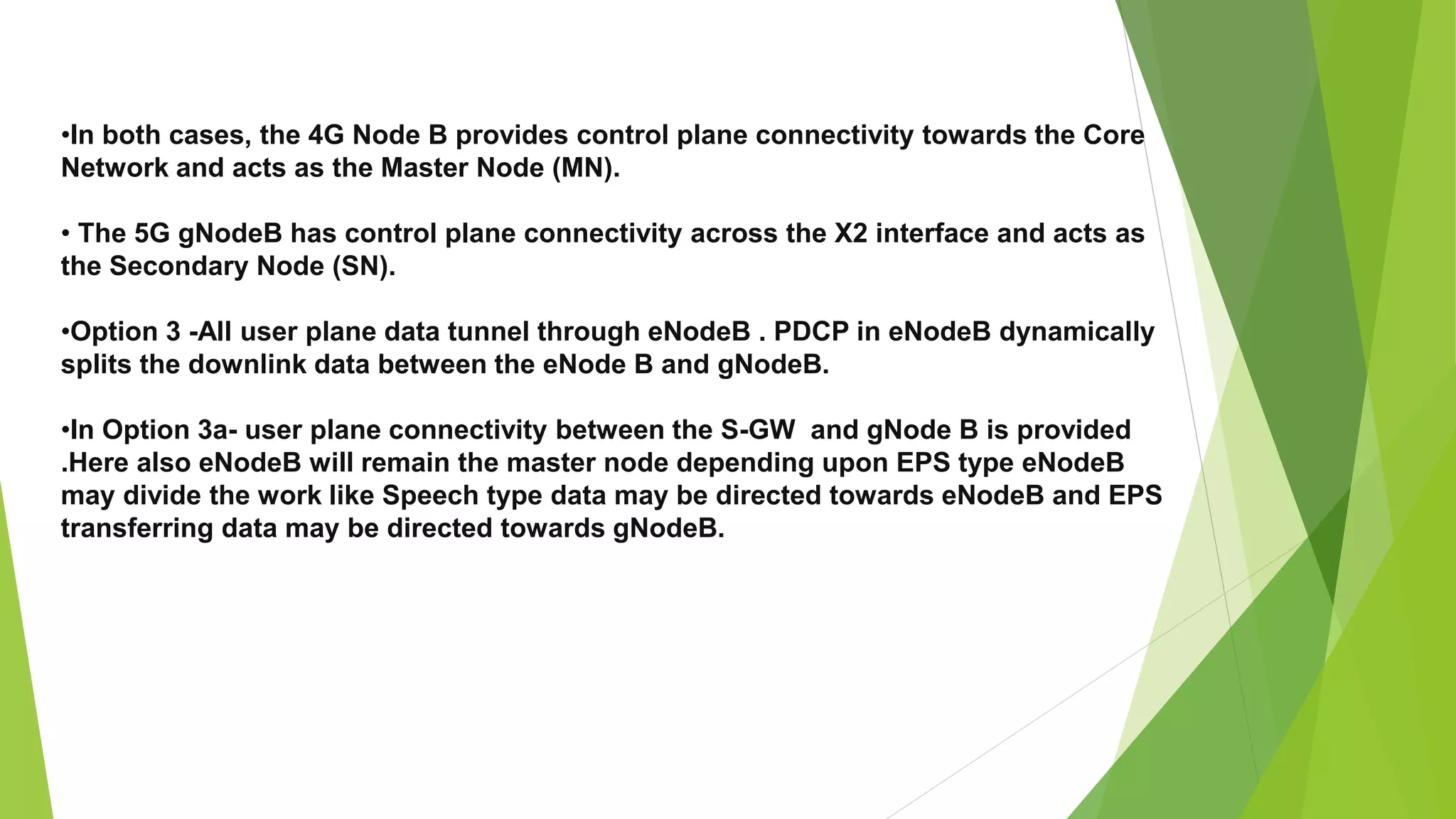 •In both cases, the 4G Node B provides control plane connectivity towards the Core
Network and acts as the Master Node (MN).
• The 5G gNodeB has control plane connectivity across the X2 interface and acts as
the Secondary Node (SN).
•Option 3 -All user plane data tunnel through eNodeB . PDCP in eNodeB dynamically
splits the downlink data between the eNode B and gNodeB.
•In Option 3a- user plane connectivity between the S-GW and gNode B is provided
.Here also eNodeB will remain the master node depending upon EPS type eNodeB
may divide the work like Speech type data may be directed towards eNodeB and EPS
transferring data may be directed towards gNodeB.
 