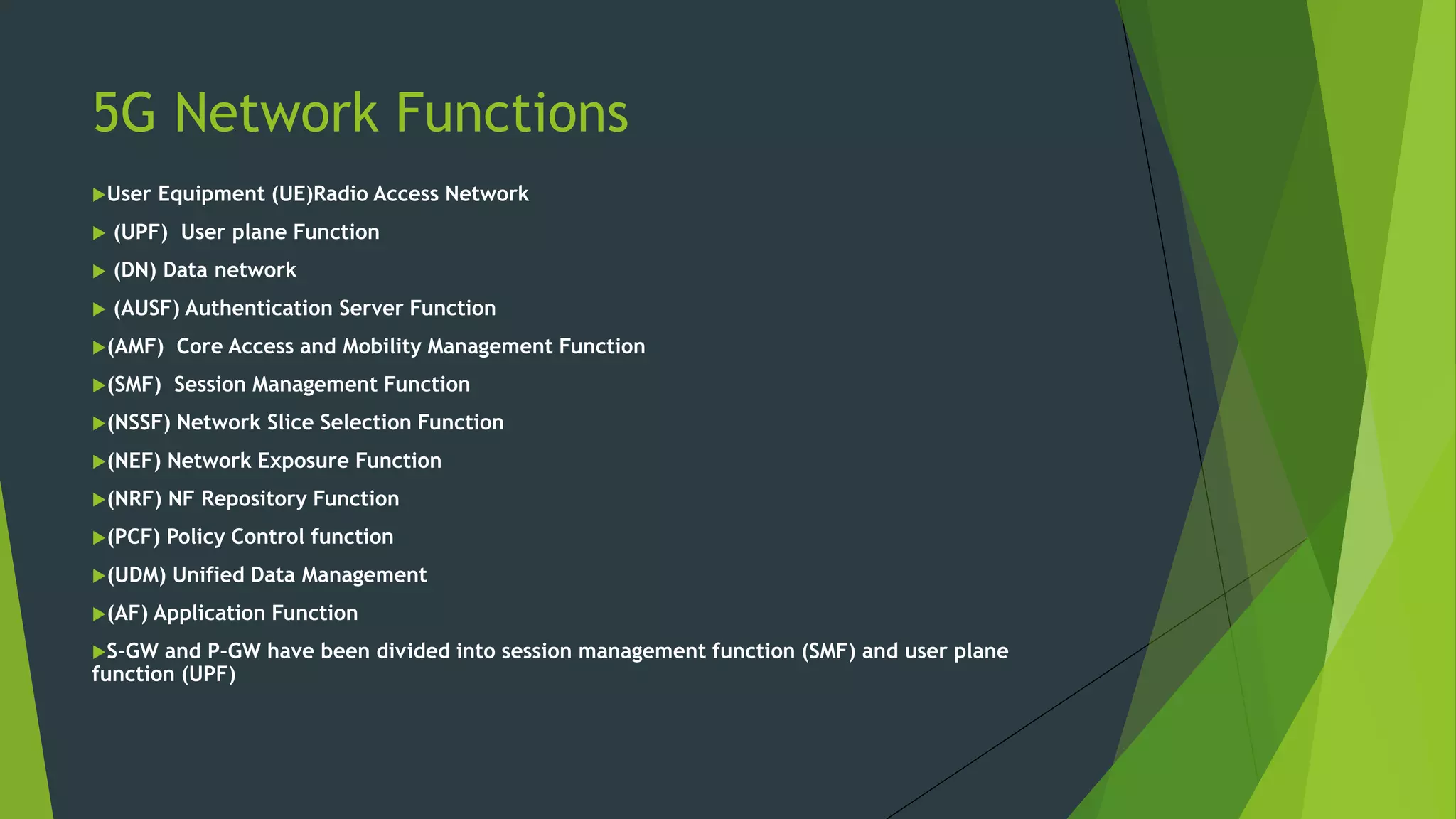 5G Network Functions
User Equipment (UE)Radio Access Network
 (UPF) User plane Function
 (DN) Data network
 (AUSF) Authentication Server Function
(AMF) Core Access and Mobility Management Function
(SMF) Session Management Function
(NSSF) Network Slice Selection Function
(NEF) Network Exposure Function
(NRF) NF Repository Function
(PCF) Policy Control function
(UDM) Unified Data Management
(AF) Application Function
S-GW and P-GW have been divided into session management function (SMF) and user plane
function (UPF)
 