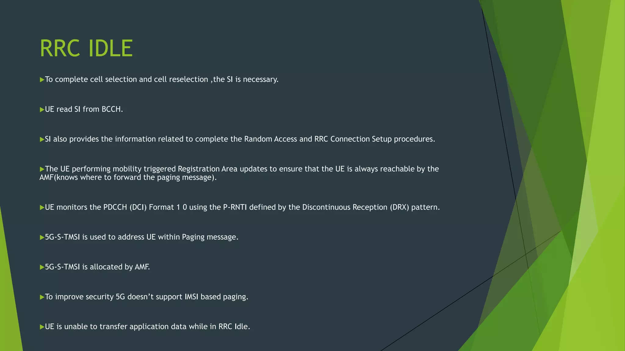 RRC IDLE
To complete cell selection and cell reselection ,the SI is necessary.
UE read SI from BCCH.
SI also provides the information related to complete the Random Access and RRC Connection Setup procedures.
The UE performing mobility triggered Registration Area updates to ensure that the UE is always reachable by the
AMF(knows where to forward the paging message).
UE monitors the PDCCH (DCI) Format 1 0 using the P-RNTI defined by the Discontinuous Reception (DRX) pattern.
5G-S-TMSI is used to address UE within Paging message.
5G-S-TMSI is allocated by AMF.
To improve security 5G doesn’t support IMSI based paging.
UE is unable to transfer application data while in RRC Idle.
 