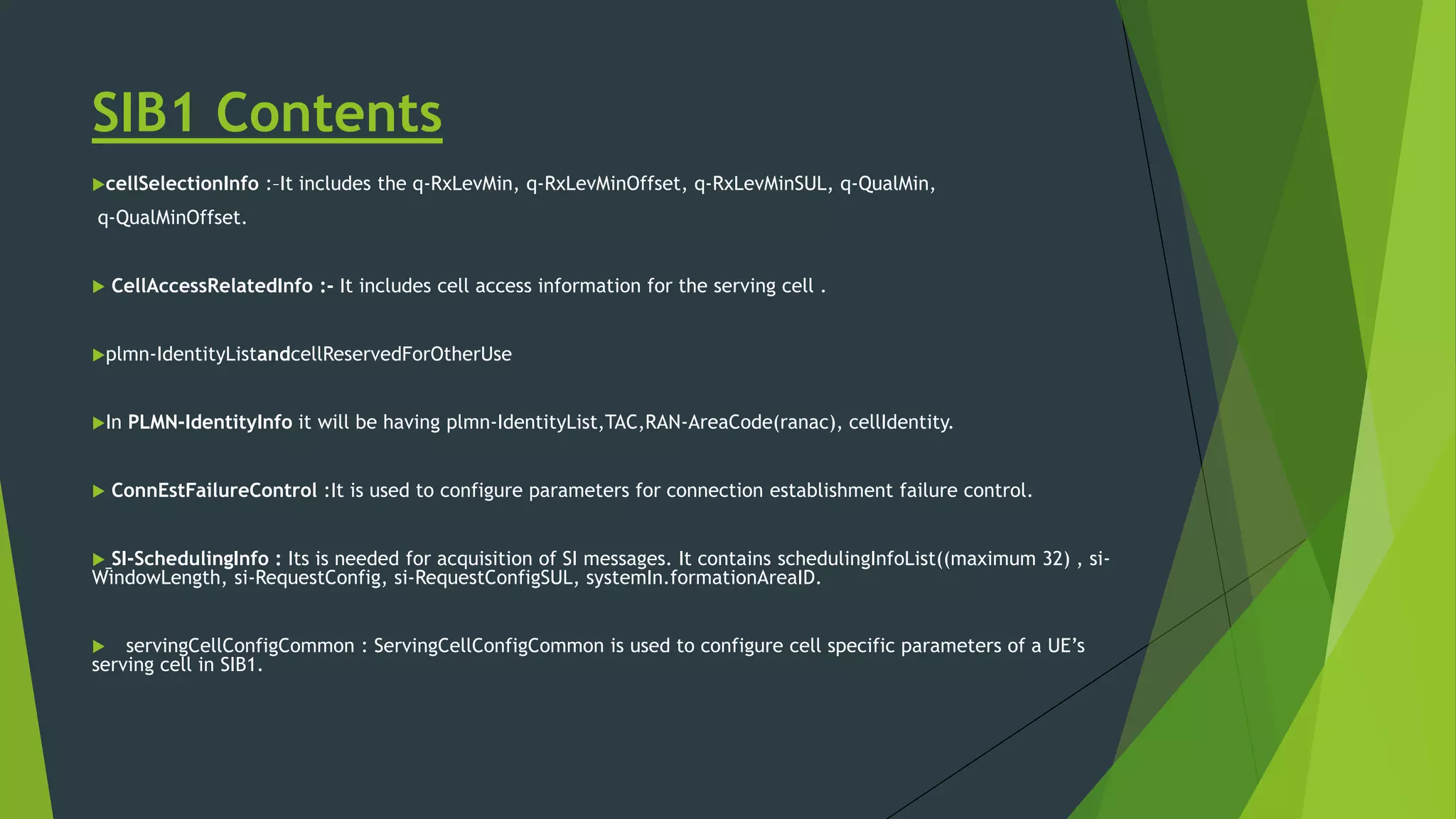SIB1 Contents
cellSelectionInfo :–It includes the q-RxLevMin, q-RxLevMinOffset, q-RxLevMinSUL, q-QualMin,
q-QualMinOffset.
 CellAccessRelatedInfo :- It includes cell access information for the serving cell .
plmn-IdentityListandcellReservedForOtherUse
In PLMN-IdentityInfo it will be having plmn-IdentityList,TAC,RAN-AreaCode(ranac), cellIdentity.
 ConnEstFailureControl :It is used to configure parameters for connection establishment failure control.
 SI-SchedulingInfo : Its is needed for acquisition of SI messages. It contains schedulingInfoList((maximum 32) , si-
WindowLength, si-RequestConfig, si-RequestConfigSUL, systemIn.formationAreaID.
 servingCellConfigCommon : ServingCellConfigCommon is used to configure cell specific parameters of a UE’s
serving cell in SIB1.
 