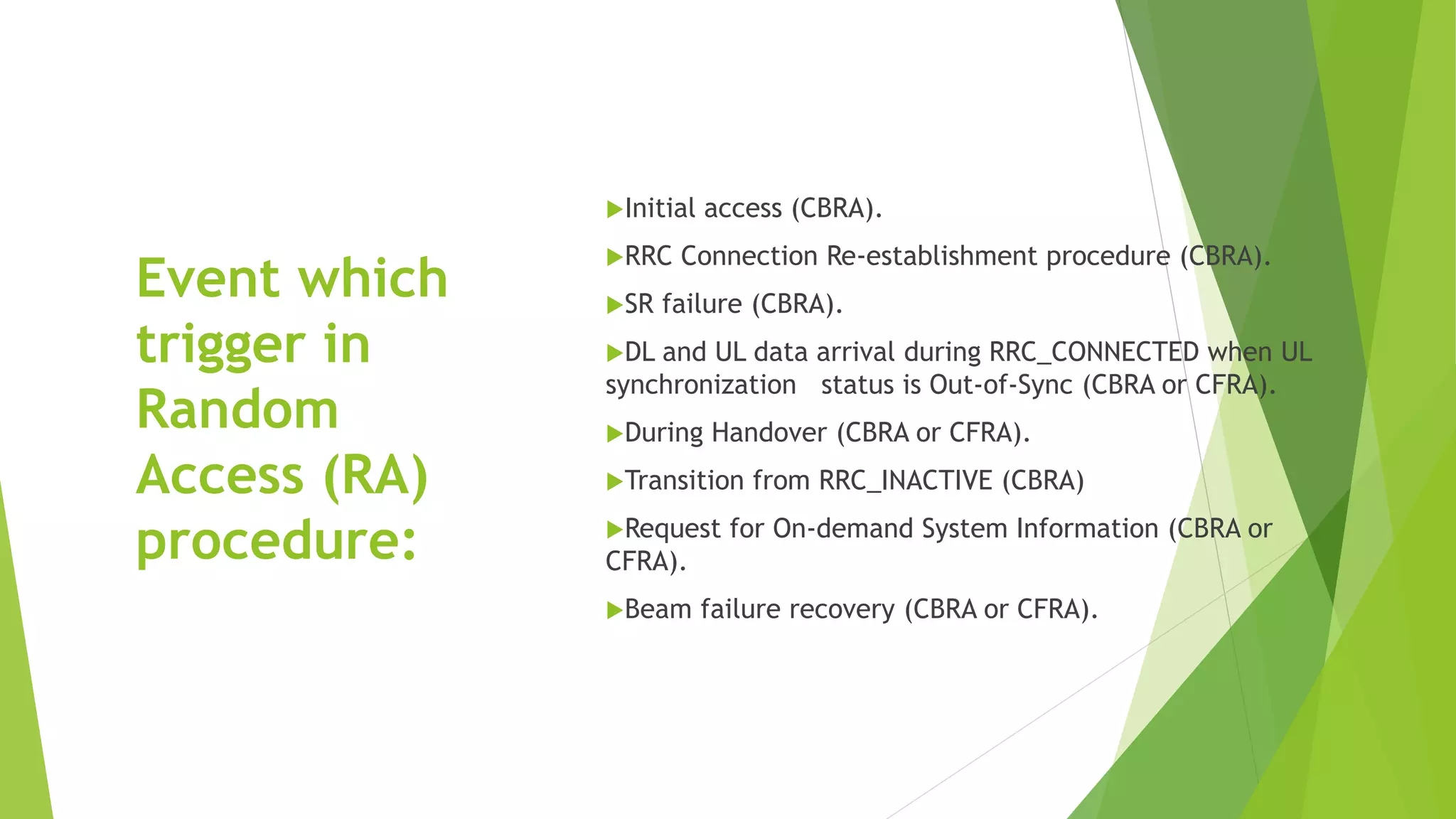 Event which
trigger in
Random
Access (RA)
procedure:
Initial access (CBRA).
RRC Connection Re-establishment procedure (CBRA).
SR failure (CBRA).
DL and UL data arrival during RRC_CONNECTED when UL
synchronization status is Out-of-Sync (CBRA or CFRA).
During Handover (CBRA or CFRA).
Transition from RRC_INACTIVE (CBRA)
Request for On-demand System Information (CBRA or
CFRA).
Beam failure recovery (CBRA or CFRA).
 