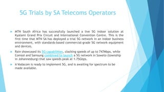 5G Trials by SA Telecoms Operators
 MTN South Africa has successfully launched a live 5G indoor solution at
Kyalami Grand Prix Circuit and International Convention Centre. This is the
first time that MTN SA has deployed a trial 5G network in an indoor business
environment, with standards-based commercial-grade 5G network equipment
and devices.
 Rain showcased its 5G capabilities, clocking speeds of up to 747Mbps, while
Comsol and Samsung combined to launch a 5G network in Soweto (township
in Johannesburg) that saw speeds peak at 1.75Gbps.
 A Vodacom is ready to implement 5G, and is awaiting for spectrum to be
made available.
 