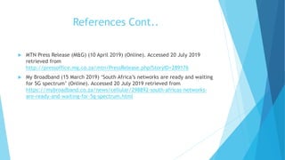 References Cont..
 MTN Press Release (M&G) (10 April 2019) (Online). Accessed 20 July 2019
retrieved from
http://pressoffice.mg.co.za/mtn/PressRelease.php?StoryID=289176
 My Broadband (15 March 2019) ‘South Africa’s networks are ready and waiting
for 5G spectrum’ (Online). Accessed 20 July 2019 retrieved from
https://mybroadband.co.za/news/cellular/298892-south-africas-networks-
are-ready-and-waiting-for-5g-spectrum.html
 