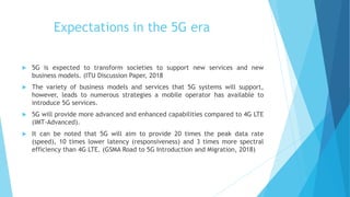 Expectations in the 5G era
 5G is expected to transform societies to support new services and new
business models. (ITU Discussion Paper, 2018
 The variety of business models and services that 5G systems will support,
however, leads to numerous strategies a mobile operator has available to
introduce 5G services.
 5G will provide more advanced and enhanced capabilities compared to 4G LTE
(IMT-Advanced).
 It can be noted that 5G will aim to provide 20 times the peak data rate
(speed), 10 times lower latency (responsiveness) and 3 times more spectral
efficiency than 4G LTE. (GSMA Road to 5G Introduction and Migration, 2018)
 