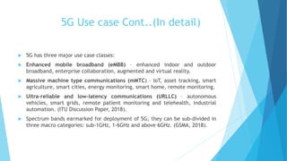 5G Use case Cont..(In detail)
 5G has three major use case classes:
 Enhanced mobile broadband (eMBB) – enhanced indoor and outdoor
broadband, enterprise collaboration, augmented and virtual reality.
 Massive machine type communications (mMTC) – IoT, asset tracking, smart
agriculture, smart cities, energy monitoring, smart home, remote monitoring.
 Ultra-reliable and low-latency communications (URLLC) – autonomous
vehicles, smart grids, remote patient monitoring and telehealth, industrial
automation. (ITU Discussion Paper, 2018).
 Spectrum bands earmarked for deployment of 5G, they can be sub-divided in
three macro categories: sub-1GHz, 1-6GHz and above 6GHz. (GSMA, 2018).
 