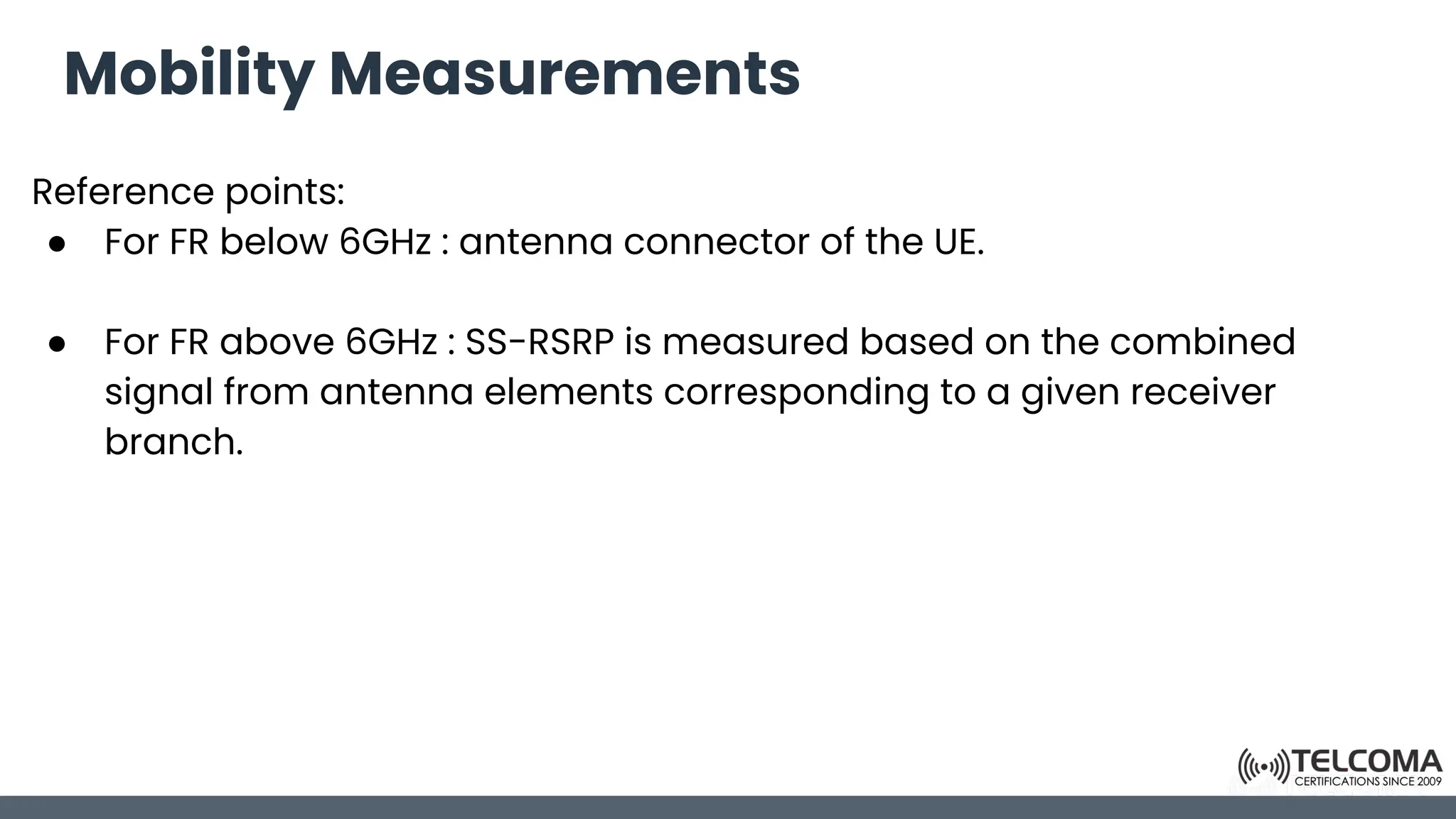 Mobility Measurements
Reference points:
● For FR below 6GHz : antenna connector of the UE.
● For FR above 6GHz : SS-RSRP is measured based on the combined
signal from antenna elements corresponding to a given receiver
branch.
 