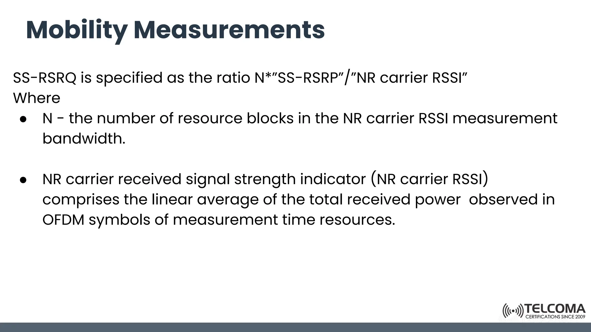 Mobility Measurements
SS-RSRQ is specified as the ratio N*”SS-RSRP”/”NR carrier RSSI”
Where
● N - the number of resource blocks in the NR carrier RSSI measurement
bandwidth.
● NR carrier received signal strength indicator (NR carrier RSSI)
comprises the linear average of the total received power observed in
OFDM symbols of measurement time resources.
 
