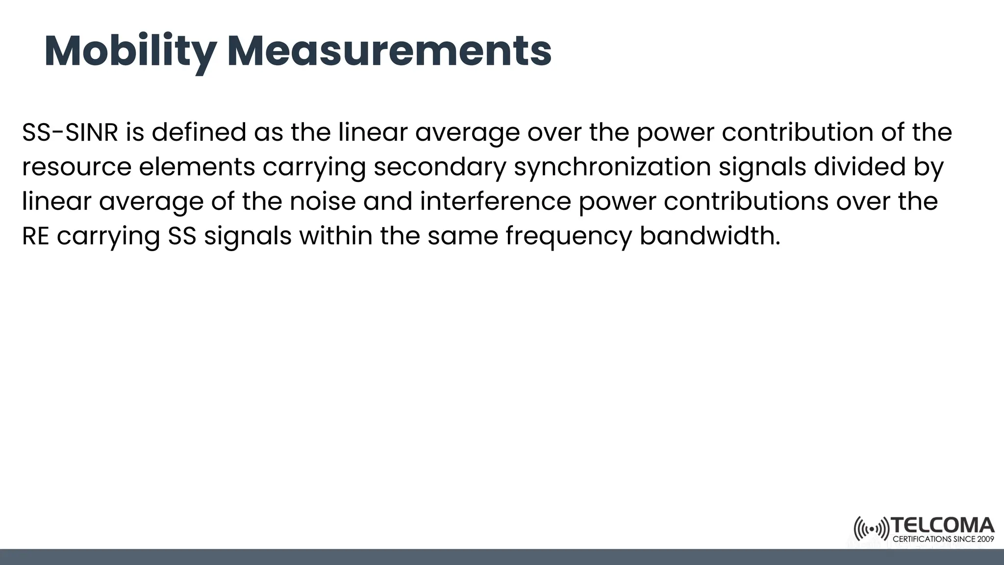 Mobility Measurements
SS-SINR is defined as the linear average over the power contribution of the
resource elements carrying secondary synchronization signals divided by
linear average of the noise and interference power contributions over the
RE carrying SS signals within the same frequency bandwidth.
 