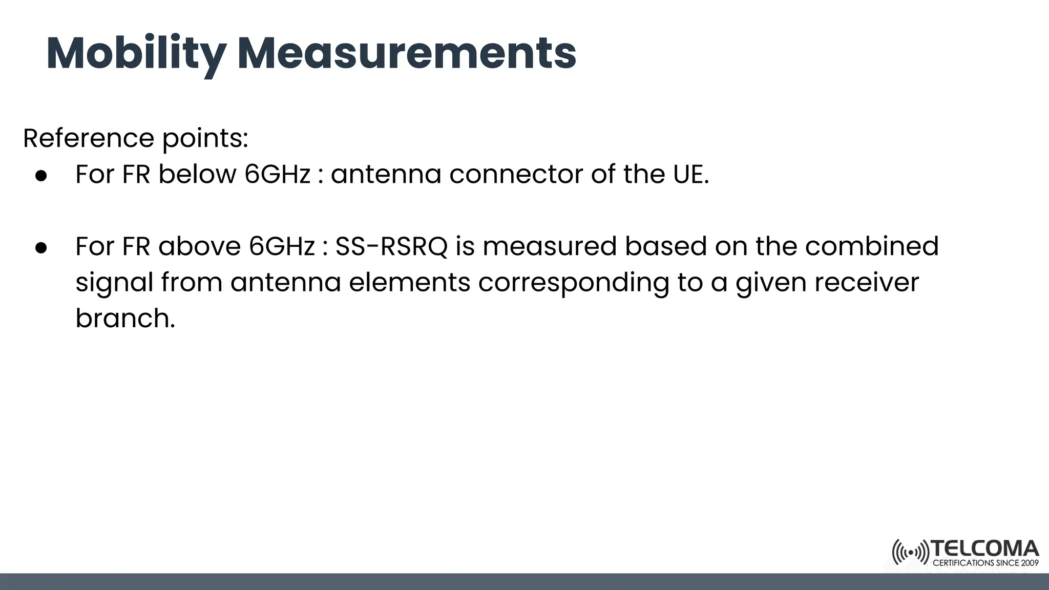 Mobility Measurements
Reference points:
● For FR below 6GHz : antenna connector of the UE.
● For FR above 6GHz : SS-RSRQ is measured based on the combined
signal from antenna elements corresponding to a given receiver
branch.
 
