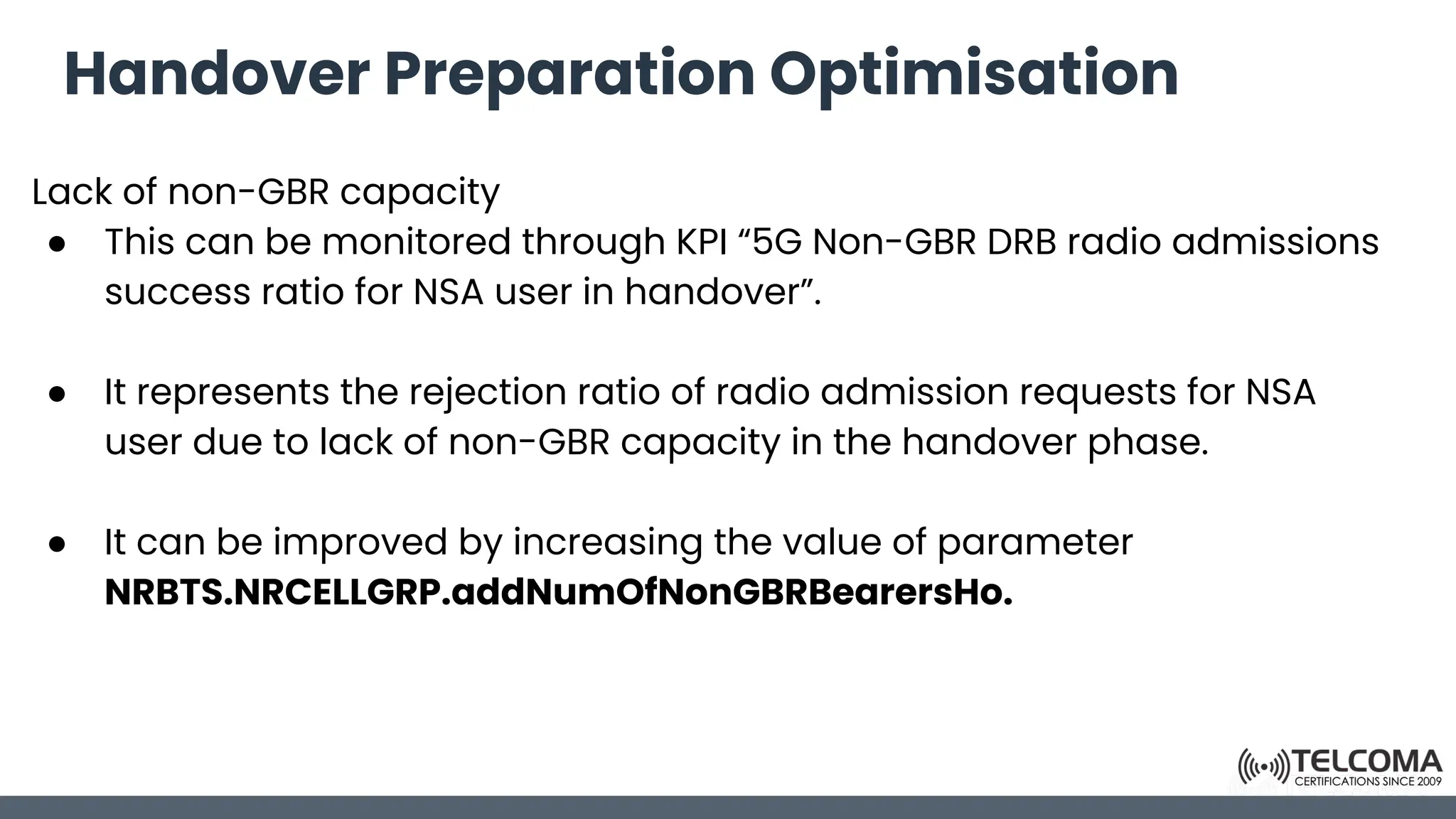 Handover Preparation Optimisation
Lack of non-GBR capacity
● This can be monitored through KPI “5G Non-GBR DRB radio admissions
success ratio for NSA user in handover”.
● It represents the rejection ratio of radio admission requests for NSA
user due to lack of non-GBR capacity in the handover phase.
● It can be improved by increasing the value of parameter
NRBTS.NRCELLGRP.addNumOfNonGBRBearersHo.
 