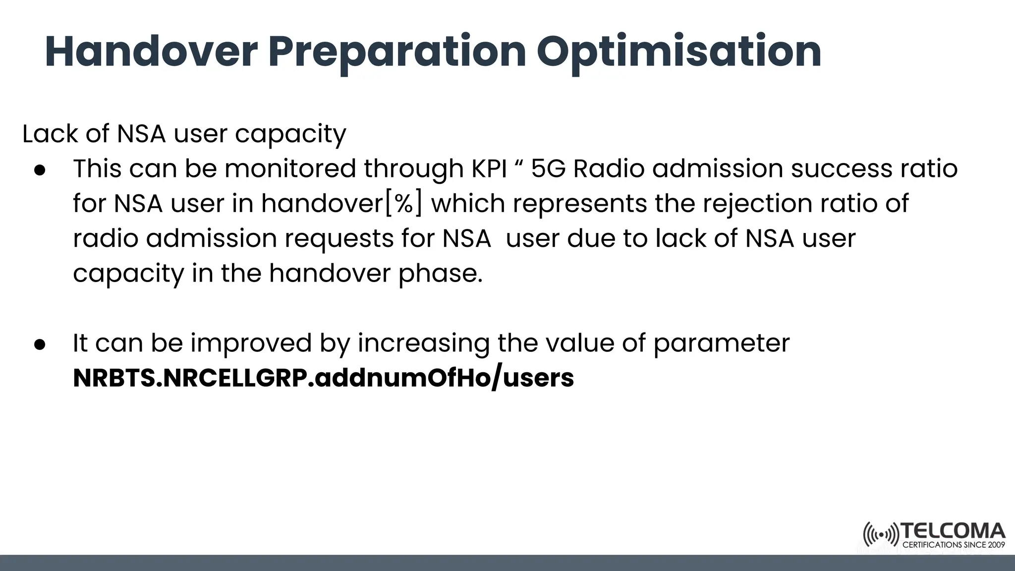 Handover Preparation Optimisation
Lack of NSA user capacity
● This can be monitored through KPI “ 5G Radio admission success ratio
for NSA user in handover[%] which represents the rejection ratio of
radio admission requests for NSA user due to lack of NSA user
capacity in the handover phase.
● It can be improved by increasing the value of parameter
NRBTS.NRCELLGRP.addnumOfHo/users
 