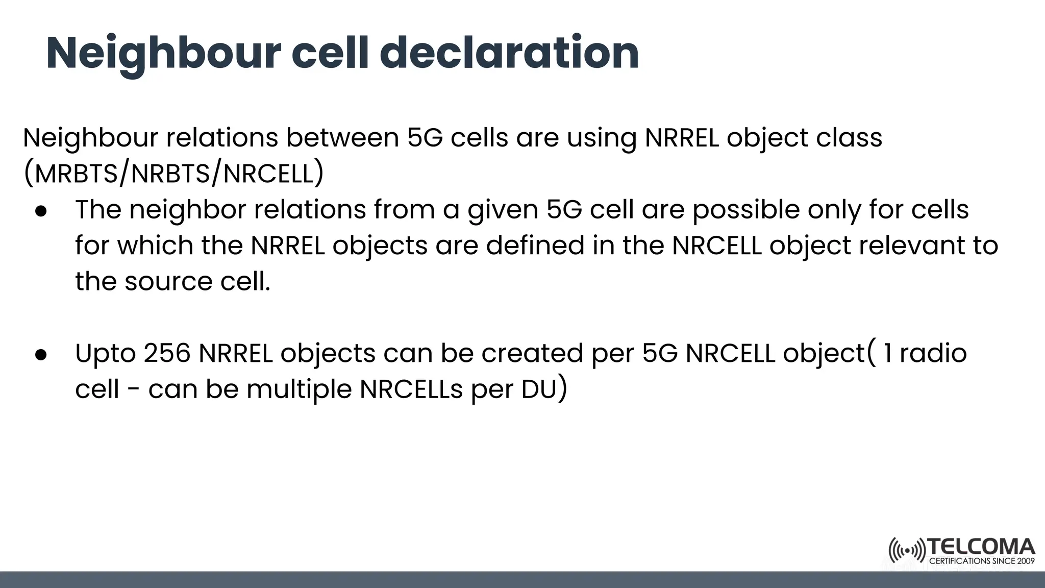Neighbour cell declaration
Neighbour relations between 5G cells are using NRREL object class
(MRBTS/NRBTS/NRCELL)
● The neighbor relations from a given 5G cell are possible only for cells
for which the NRREL objects are defined in the NRCELL object relevant to
the source cell.
● Upto 256 NRREL objects can be created per 5G NRCELL object( 1 radio
cell - can be multiple NRCELLs per DU)
 