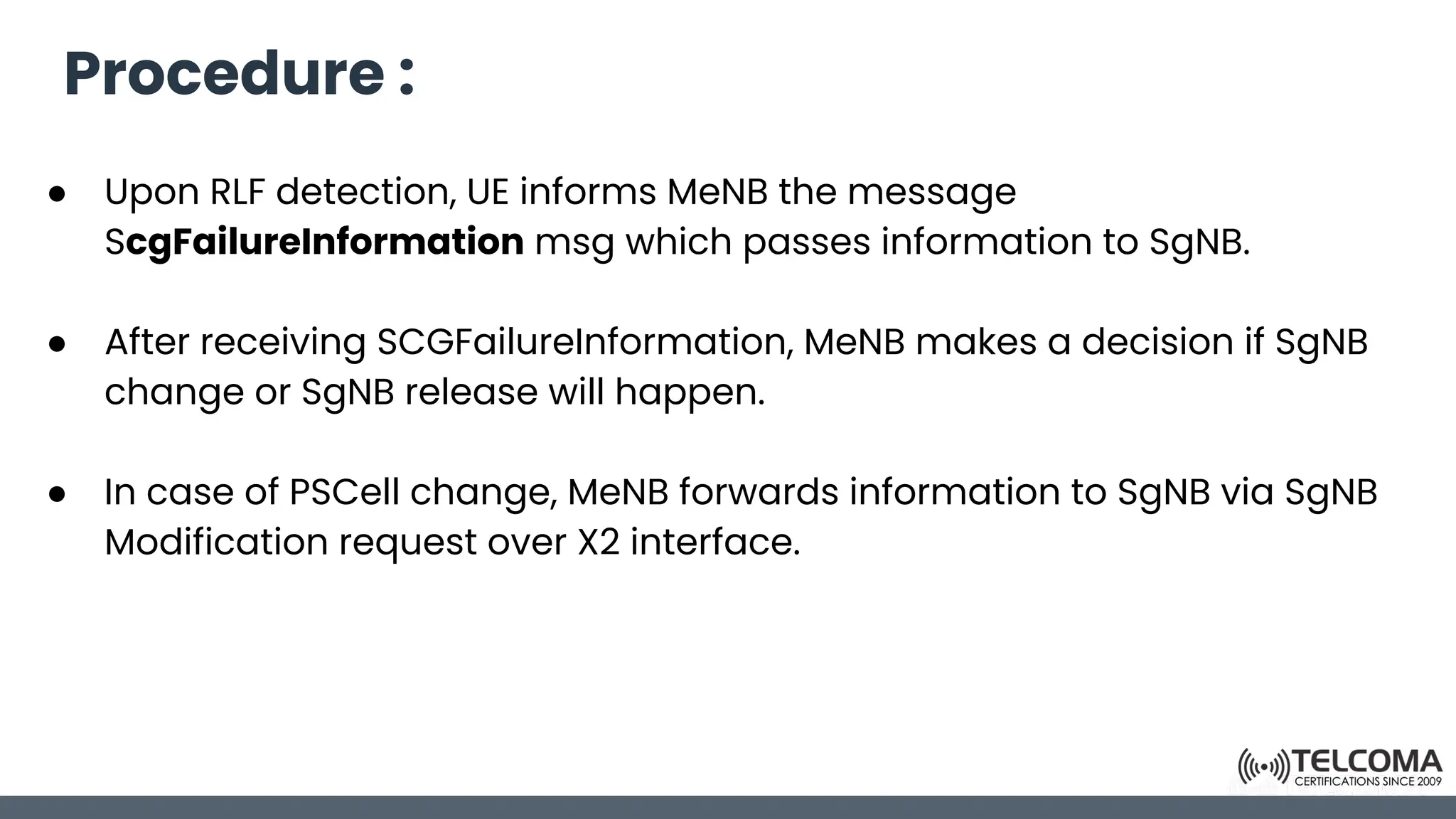 Procedure :
● Upon RLF detection, UE informs MeNB the message
ScgFailureInformation msg which passes information to SgNB.
● After receiving SCGFailureInformation, MeNB makes a decision if SgNB
change or SgNB release will happen.
● In case of PSCell change, MeNB forwards information to SgNB via SgNB
Modification request over X2 interface.
 