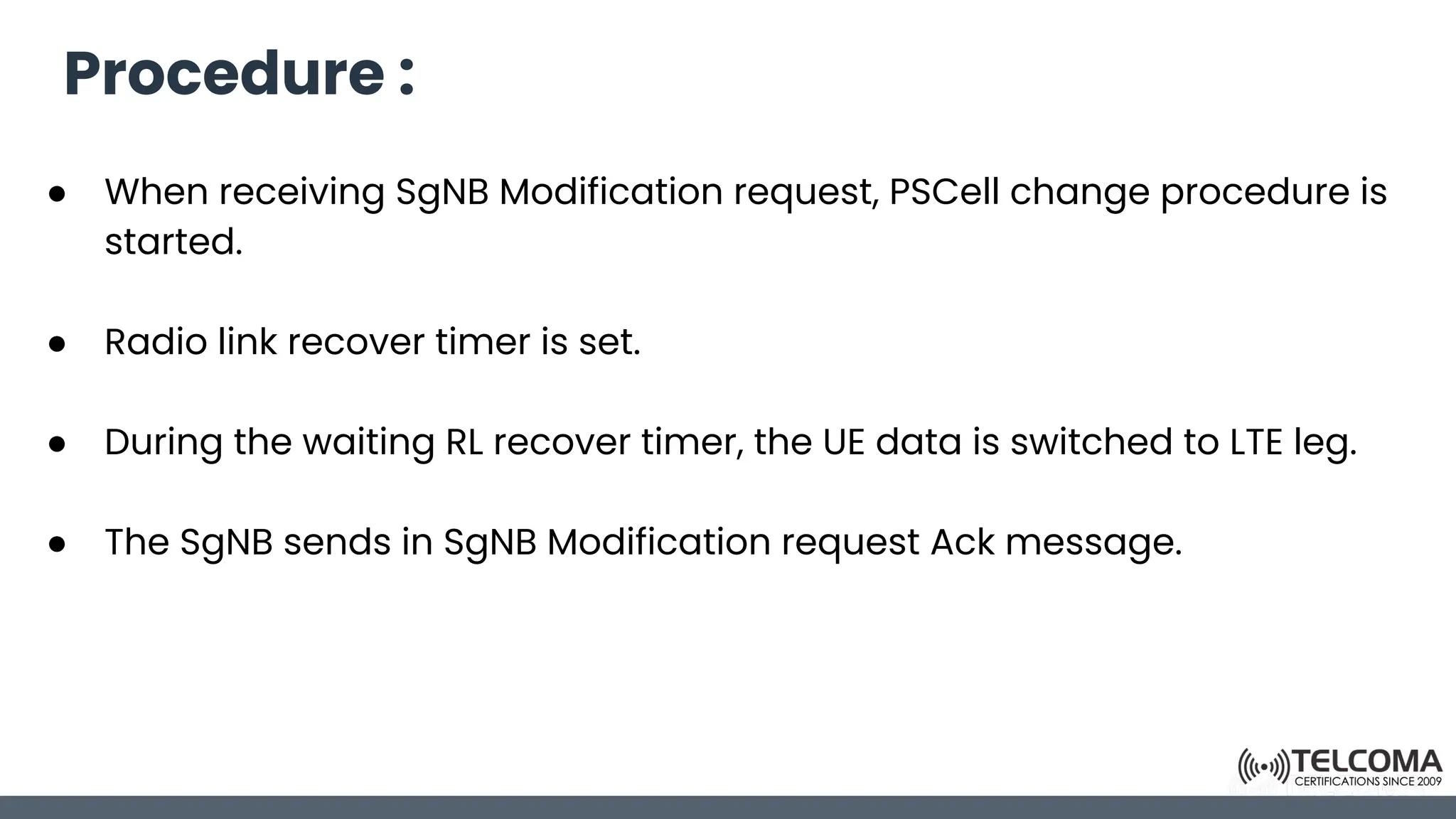 Procedure :
● When receiving SgNB Modification request, PSCell change procedure is
started.
● Radio link recover timer is set.
● During the waiting RL recover timer, the UE data is switched to LTE leg.
● The SgNB sends in SgNB Modification request Ack message.
 