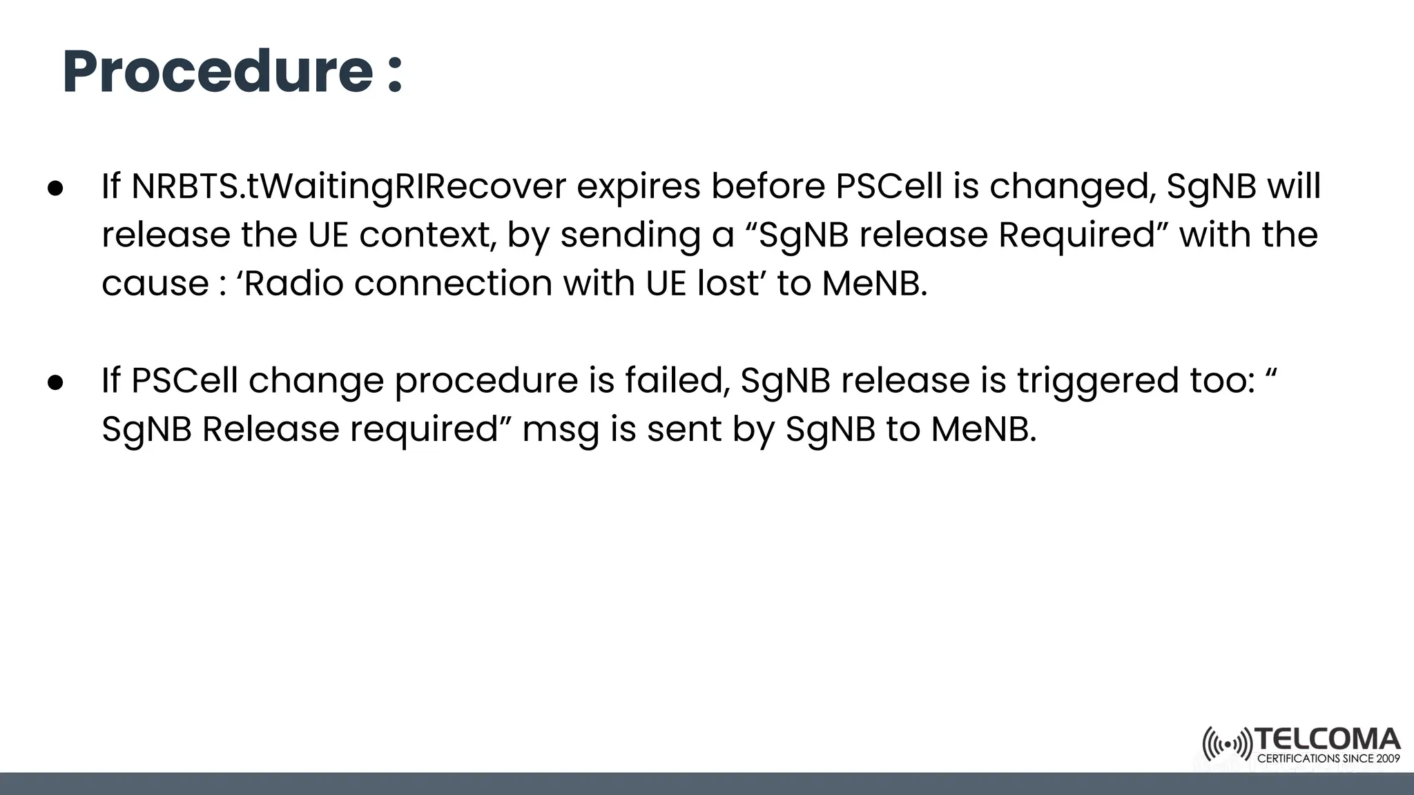 Procedure :
● If NRBTS.tWaitingRIRecover expires before PSCell is changed, SgNB will
release the UE context, by sending a “SgNB release Required” with the
cause : ‘Radio connection with UE lost’ to MeNB.
● If PSCell change procedure is failed, SgNB release is triggered too: “
SgNB Release required” msg is sent by SgNB to MeNB.
 