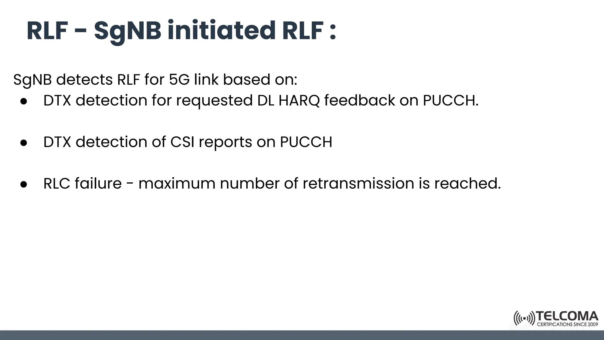 RLF - SgNB initiated RLF :
SgNB detects RLF for 5G link based on:
● DTX detection for requested DL HARQ feedback on PUCCH.
● DTX detection of CSI reports on PUCCH
● RLC failure - maximum number of retransmission is reached.
 