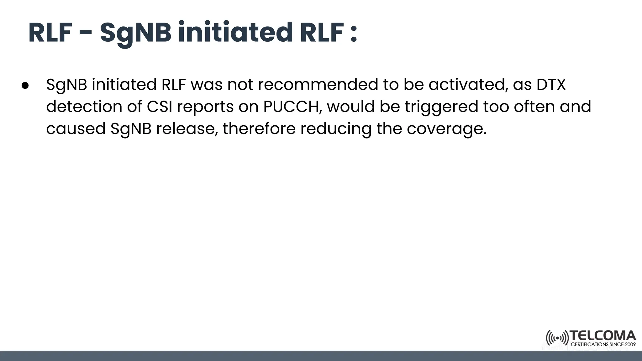 RLF - SgNB initiated RLF :
● SgNB initiated RLF was not recommended to be activated, as DTX
detection of CSI reports on PUCCH, would be triggered too often and
caused SgNB release, therefore reducing the coverage.
 