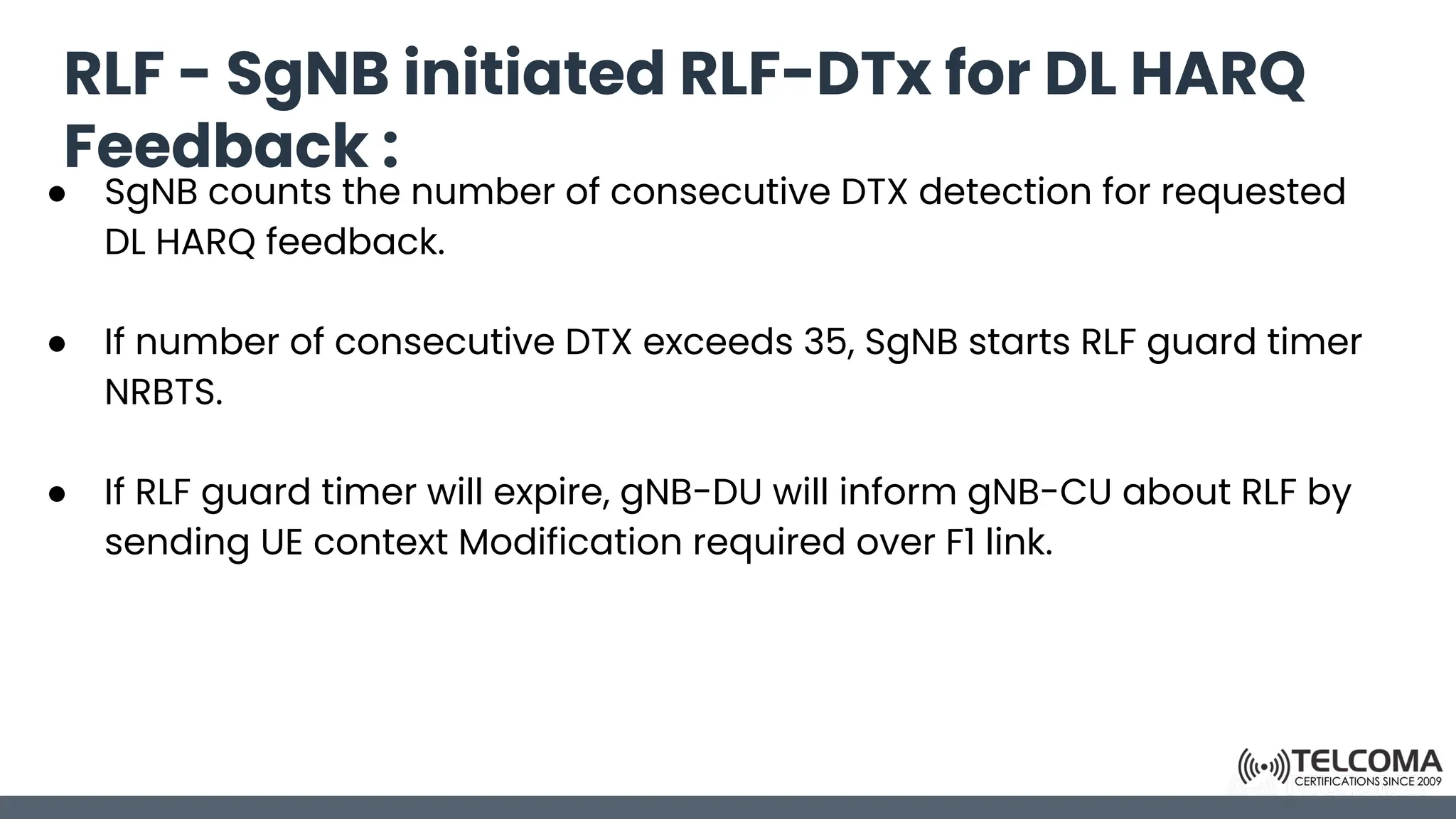 RLF - SgNB initiated RLF-DTx for DL HARQ
Feedback :
● SgNB counts the number of consecutive DTX detection for requested
DL HARQ feedback.
● If number of consecutive DTX exceeds 35, SgNB starts RLF guard timer
NRBTS.
● If RLF guard timer will expire, gNB-DU will inform gNB-CU about RLF by
sending UE context Modification required over F1 link.
 