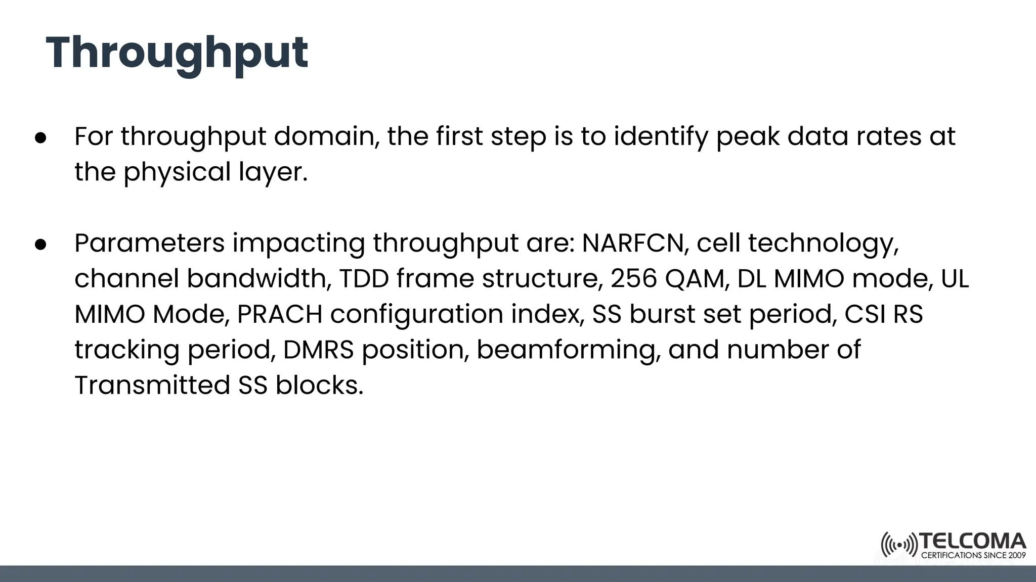 Throughput
● For throughput domain, the first step is to identify peak data rates at
the physical layer.
● Parameters impacting throughput are: NARFCN, cell technology,
channel bandwidth, TDD frame structure, 256 QAM, DL MIMO mode, UL
MIMO Mode, PRACH configuration index, SS burst set period, CSI RS
tracking period, DMRS position, beamforming, and number of
Transmitted SS blocks.
 