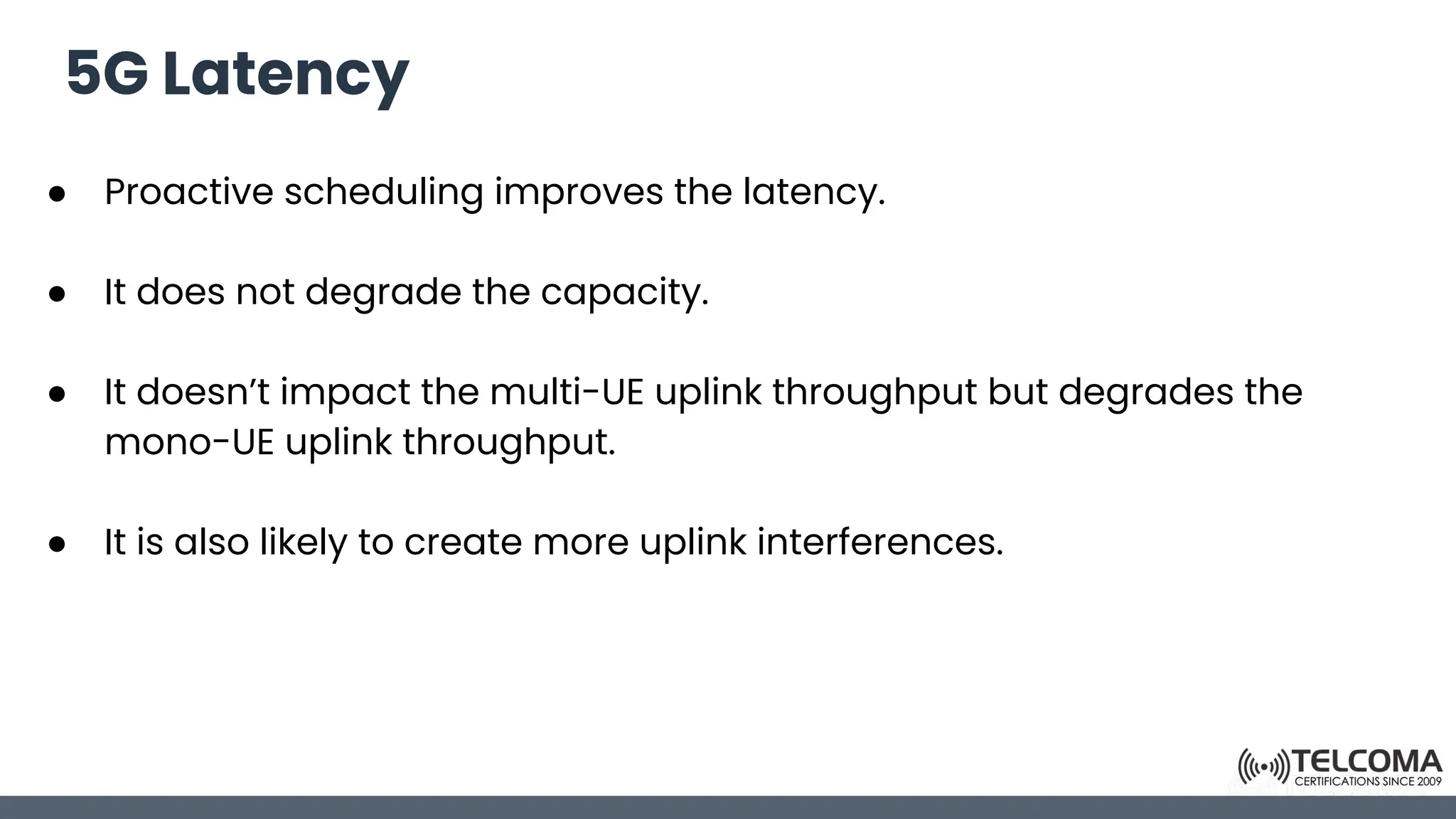 5G Latency
● Proactive scheduling improves the latency.
● It does not degrade the capacity.
● It doesn’t impact the multi-UE uplink throughput but degrades the
mono-UE uplink throughput.
● It is also likely to create more uplink interferences.
 