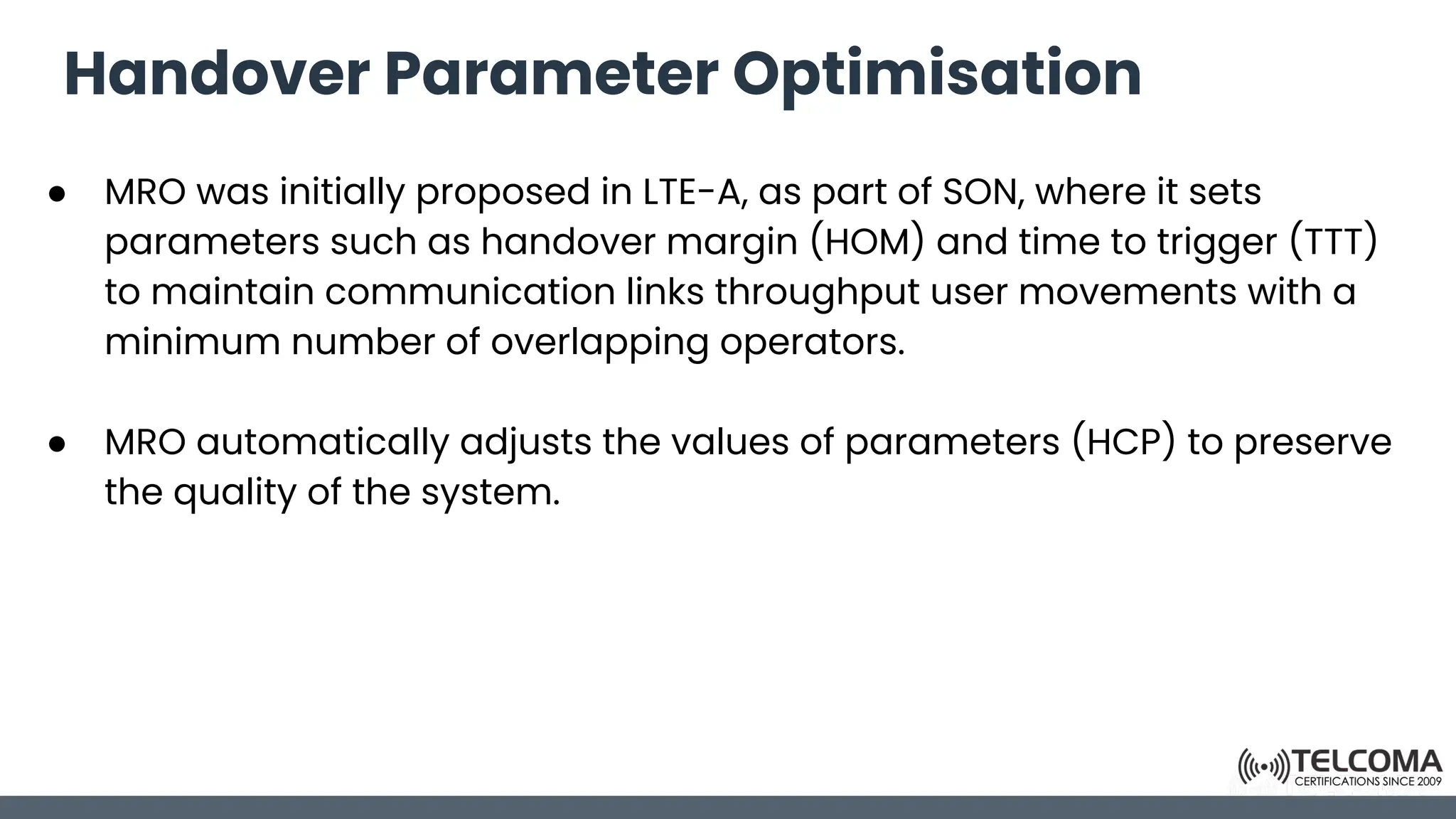 Handover Parameter Optimisation
● MRO was initially proposed in LTE-A, as part of SON, where it sets
parameters such as handover margin (HOM) and time to trigger (TTT)
to maintain communication links throughput user movements with a
minimum number of overlapping operators.
● MRO automatically adjusts the values of parameters (HCP) to preserve
the quality of the system.
 