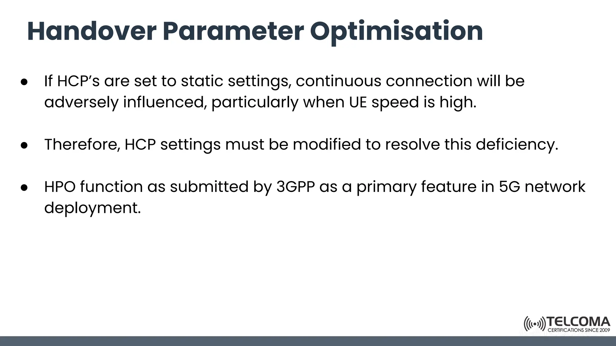 Handover Parameter Optimisation
● If HCP’s are set to static settings, continuous connection will be
adversely influenced, particularly when UE speed is high.
● Therefore, HCP settings must be modified to resolve this deficiency.
● HPO function as submitted by 3GPP as a primary feature in 5G network
deployment.
 