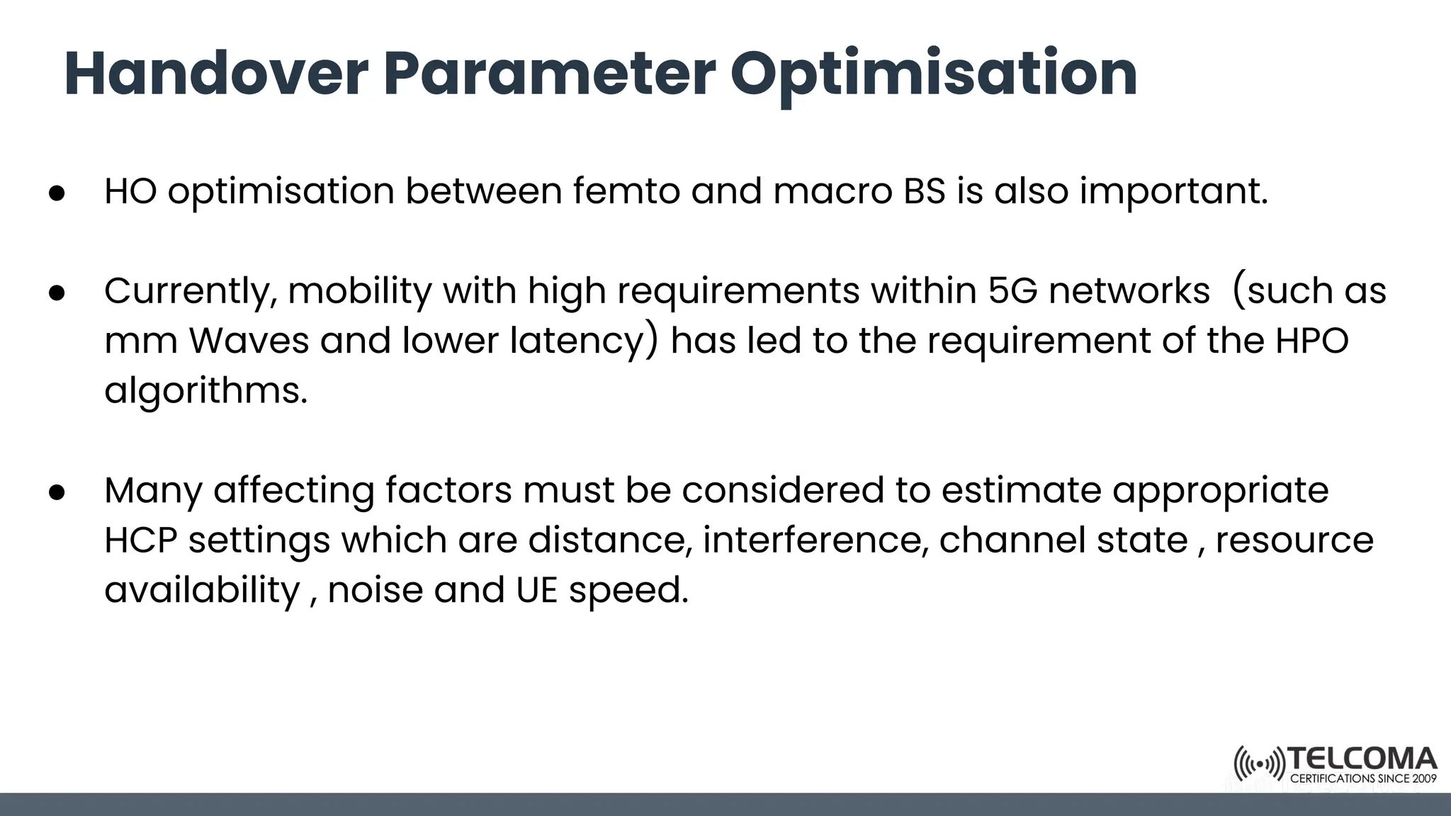 Handover Parameter Optimisation
● HO optimisation between femto and macro BS is also important.
● Currently, mobility with high requirements within 5G networks (such as
mm Waves and lower latency) has led to the requirement of the HPO
algorithms.
● Many affecting factors must be considered to estimate appropriate
HCP settings which are distance, interference, channel state , resource
availability , noise and UE speed.
 