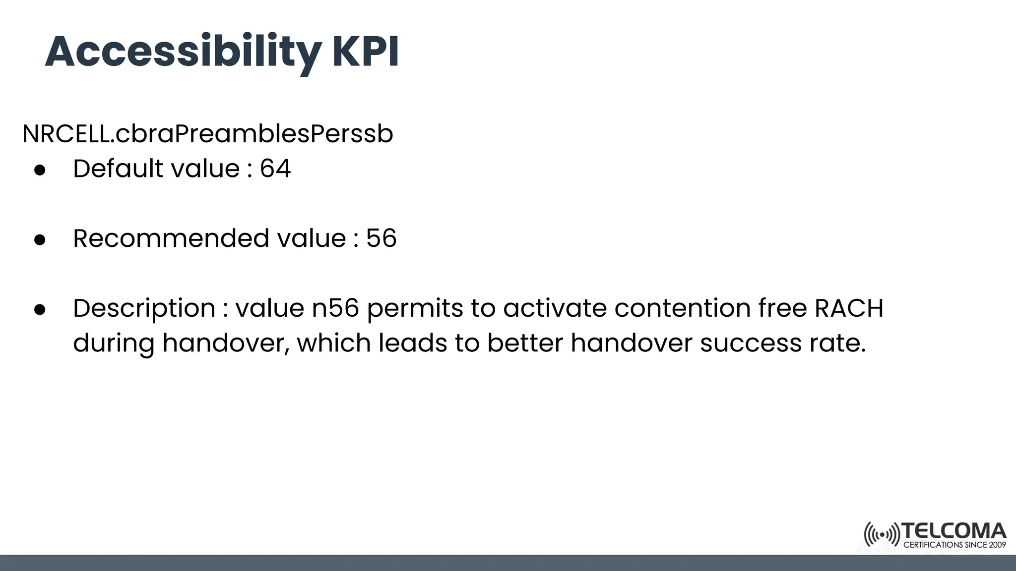 Accessibility KPI
NRCELL.cbraPreamblesPerssb
● Default value : 64
● Recommended value : 56
● Description : value n56 permits to activate contention free RACH
during handover, which leads to better handover success rate.
 