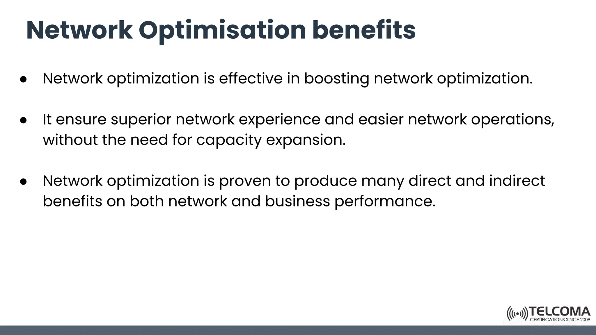 Network Optimisation benefits
● Network optimization is effective in boosting network optimization.
● It ensure superior network experience and easier network operations,
without the need for capacity expansion.
● Network optimization is proven to produce many direct and indirect
benefits on both network and business performance.
 